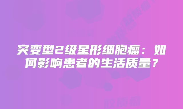 突变型2级星形细胞瘤：如何影响患者的生活质量？