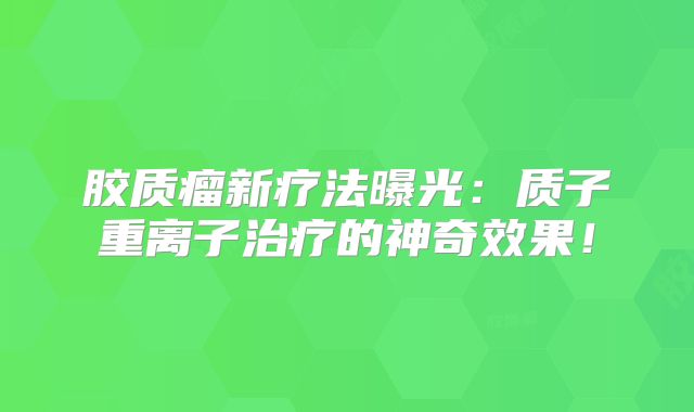 胶质瘤新疗法曝光：质子重离子治疗的神奇效果！
