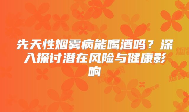 先天性烟雾病能喝酒吗？深入探讨潜在风险与健康影响