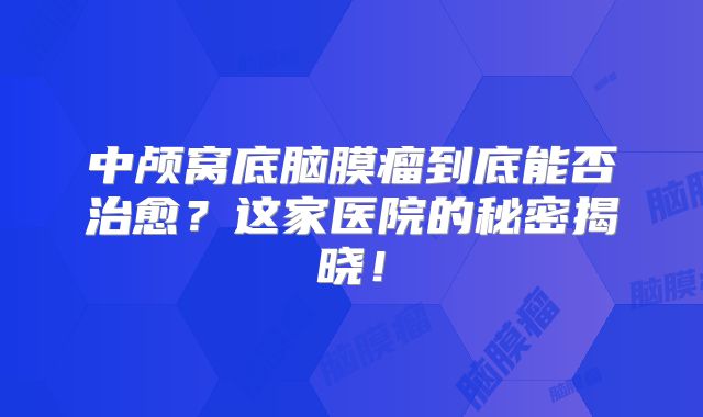 中颅窝底脑膜瘤到底能否治愈？这家医院的秘密揭晓！