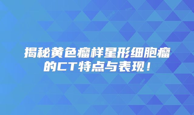 揭秘黄色瘤样星形细胞瘤的CT特点与表现！