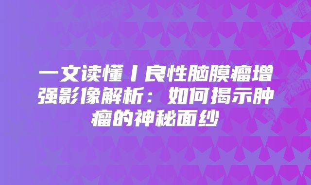 一文读懂丨良性脑膜瘤增强影像解析：如何揭示肿瘤的神秘面纱