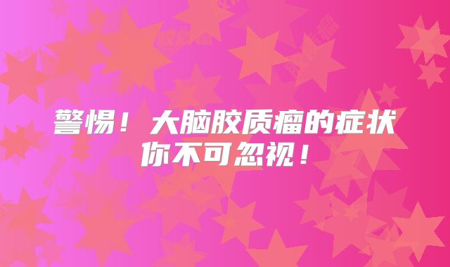 警惕！大脑胶质瘤的症状你不可忽视！