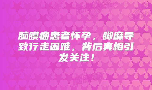 脑膜瘤患者怀孕，脚麻导致行走困难，背后真相引发关注！