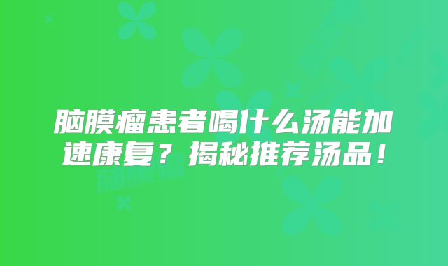脑膜瘤患者喝什么汤能加速康复？揭秘推荐汤品！