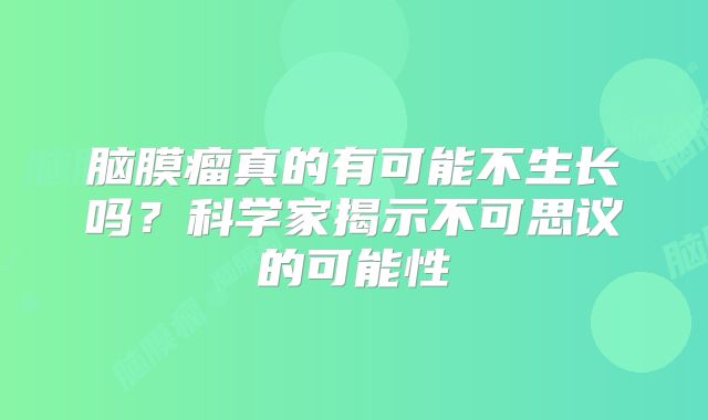 脑膜瘤真的有可能不生长吗？科学家揭示不可思议的可能性