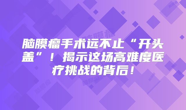 脑膜瘤手术远不止“开头盖”！揭示这场高难度医疗挑战的背后！