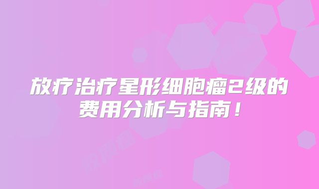 放疗治疗星形细胞瘤2级的费用分析与指南！