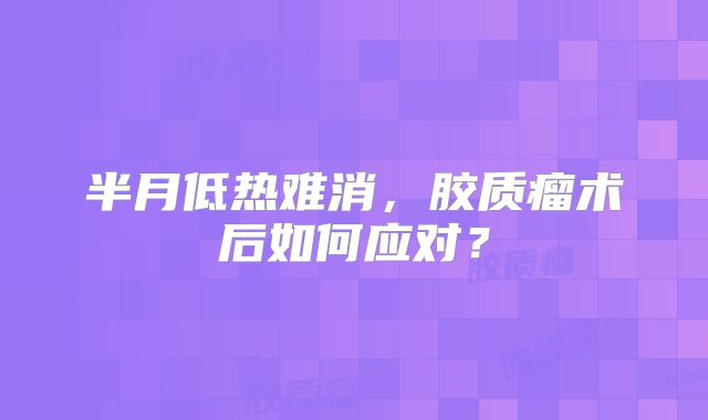 半月低热难消，胶质瘤术后如何应对？