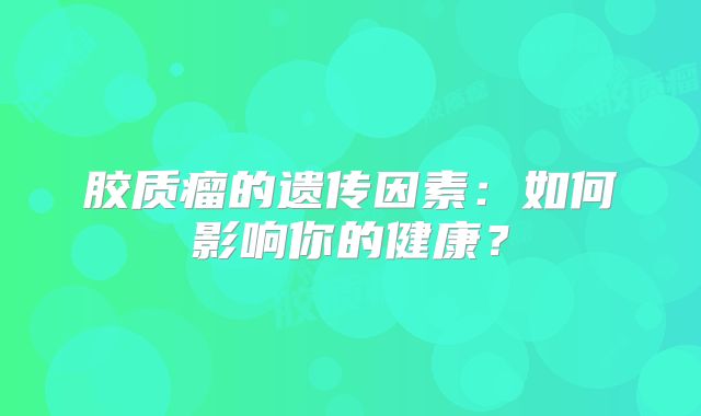胶质瘤的遗传因素：如何影响你的健康？