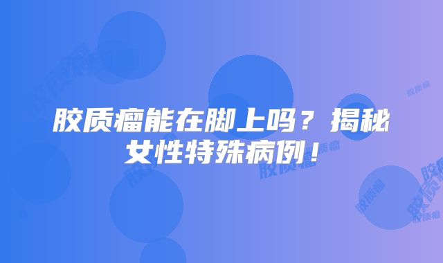 胶质瘤能在脚上吗？揭秘女性特殊病例！