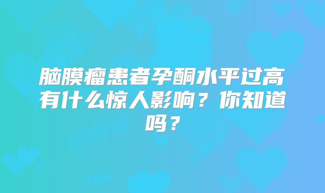 脑膜瘤患者孕酮水平过高有什么惊人影响？你知道吗？