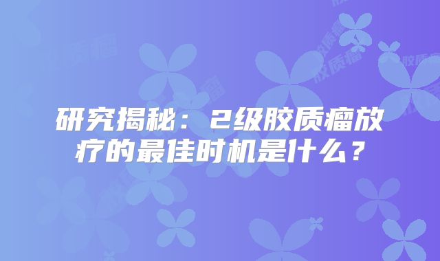 研究揭秘：2级胶质瘤放疗的最佳时机是什么？
