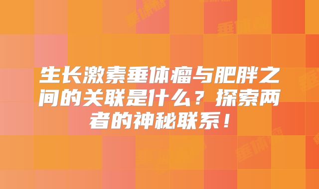 生长激素垂体瘤与肥胖之间的关联是什么？探索两者的神秘联系！