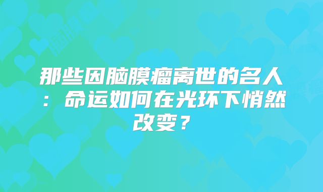 那些因脑膜瘤离世的名人：命运如何在光环下悄然改变？
