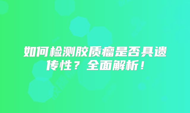 如何检测胶质瘤是否具遗传性？全面解析！