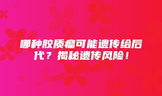 哪种胶质瘤可能遗传给后代？揭秘遗传风险！