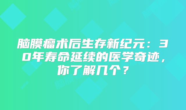 脑膜瘤术后生存新纪元：30年寿命延续的医学奇迹，你了解几个？