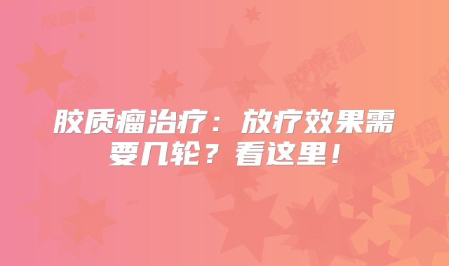 胶质瘤治疗：放疗效果需要几轮？看这里！