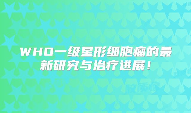 WHO一级星形细胞瘤的最新研究与治疗进展！