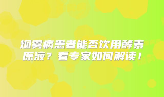 烟雾病患者能否饮用酵素原液？看专家如何解读！