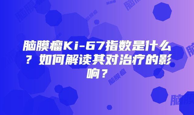 脑膜瘤Ki-67指数是什么？如何解读其对治疗的影响？
