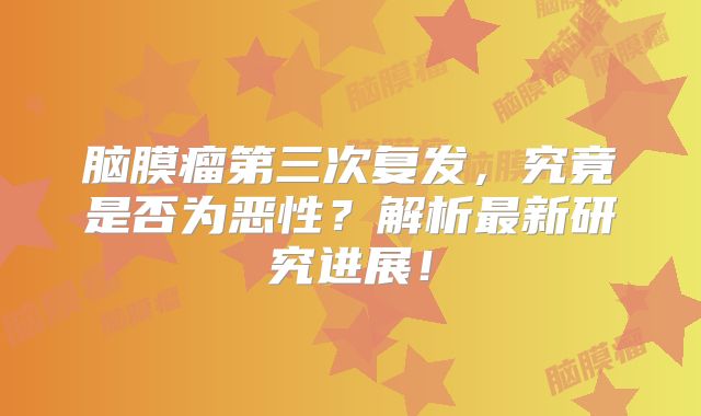 脑膜瘤第三次复发，究竟是否为恶性？解析最新研究进展！