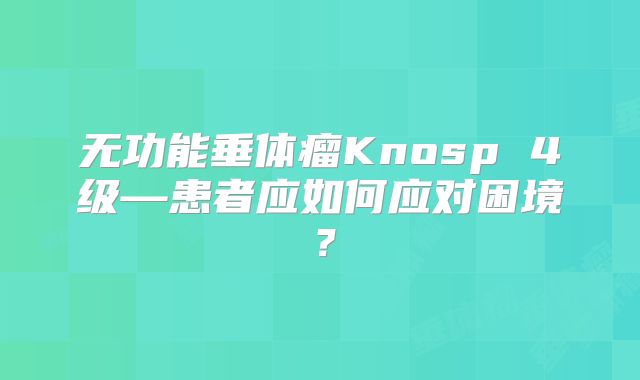 无功能垂体瘤Knosp 4级—患者应如何应对困境？
