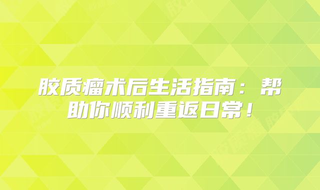 胶质瘤术后生活指南：帮助你顺利重返日常！