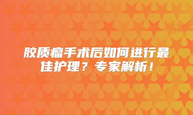 胶质瘤手术后如何进行最佳护理？专家解析！