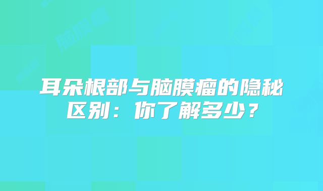 耳朵根部与脑膜瘤的隐秘区别：你了解多少？