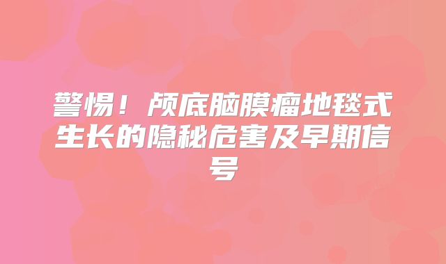 警惕！颅底脑膜瘤地毯式生长的隐秘危害及早期信号