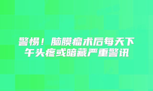 警惕！脑膜瘤术后每天下午头疼或暗藏严重警讯
