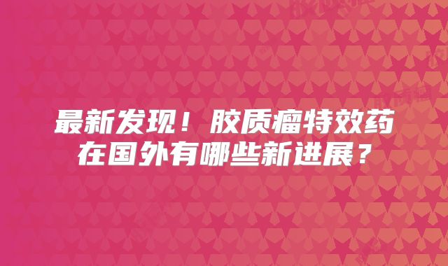 最新发现！胶质瘤特效药在国外有哪些新进展？