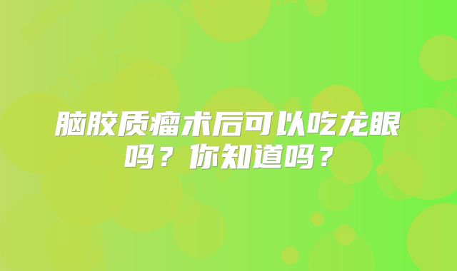 脑胶质瘤术后可以吃龙眼吗？你知道吗？