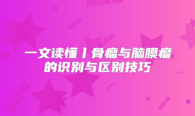 一文读懂丨骨瘤与脑膜瘤的识别与区别技巧
