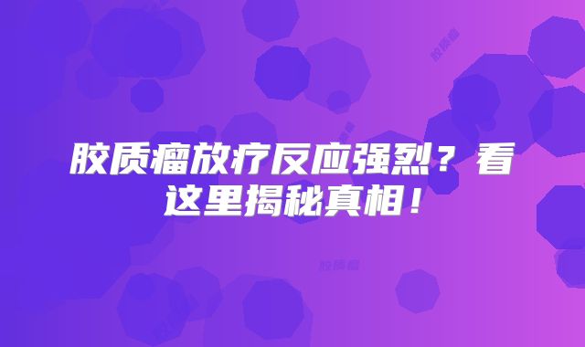 胶质瘤放疗反应强烈？看这里揭秘真相！