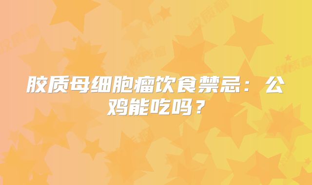胶质母细胞瘤饮食禁忌：公鸡能吃吗？