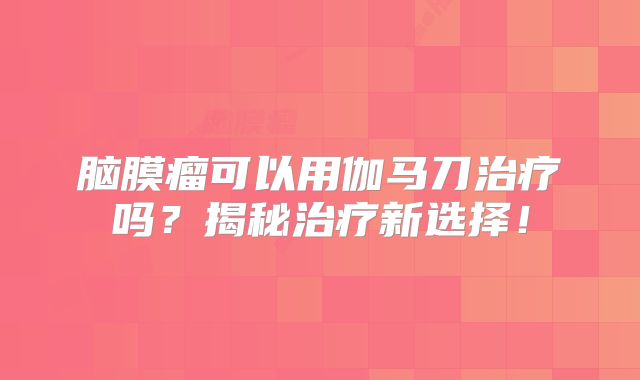 脑膜瘤可以用伽马刀治疗吗？揭秘治疗新选择！
