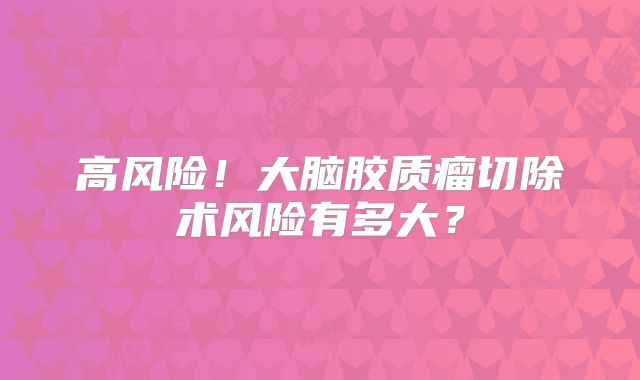 高风险！大脑胶质瘤切除术风险有多大？