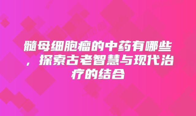 髓母细胞瘤的中药有哪些，探索古老智慧与现代治疗的结合