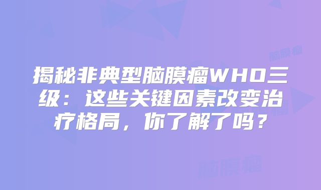 揭秘非典型脑膜瘤WHO三级：这些关键因素改变治疗格局，你了解了吗？