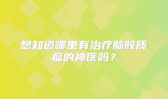 想知道哪里有治疗脑胶质瘤的神医吗？