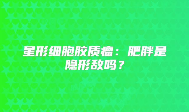 星形细胞胶质瘤：肥胖是隐形敌吗？
