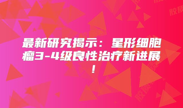最新研究揭示：星形细胞瘤3-4级良性治疗新进展！