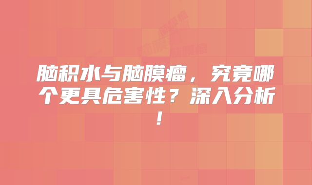 脑积水与脑膜瘤，究竟哪个更具危害性？深入分析！