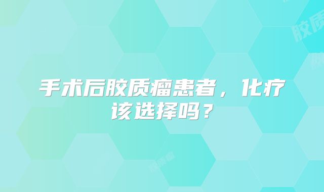 手术后胶质瘤患者，化疗该选择吗？