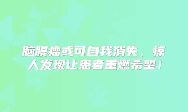 脑膜瘤或可自我消失，惊人发现让患者重燃希望！