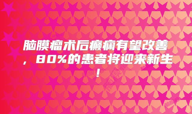 脑膜瘤术后癫痫有望改善，80%的患者将迎来新生！
