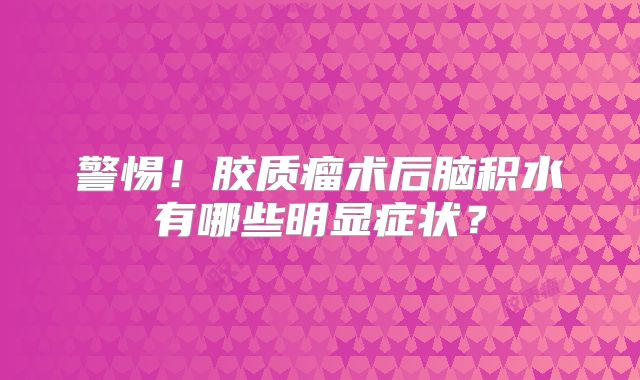 警惕！胶质瘤术后脑积水有哪些明显症状？